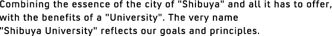 Combining the essence of the city of
'Shibuya' and all it has to offer, with the benefits of a 'University'. The very name 'Shibuya University' reflectsour goals and principles.