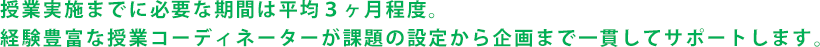 授業実施までに必要な期間は平均３ヶ月程度。経験豊富な授業コーディネーターが課題の設定から企画まで一貫してサポートします。