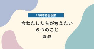 【16周年特別授業】今わたしたちが考えたい６つのこと　第1回