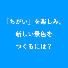 「ちがい」を楽しみ、新しい景色をつくるには？
