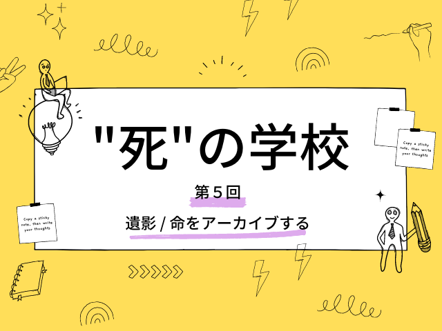 "死"の学校（第５回） 
「遺影 / 命をアーカイブする」