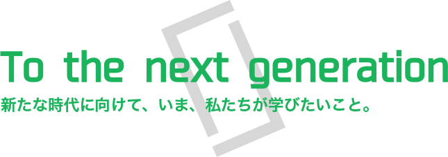 To the next generation 新たな時代に向けて、いま、私たちが学びたいこと。